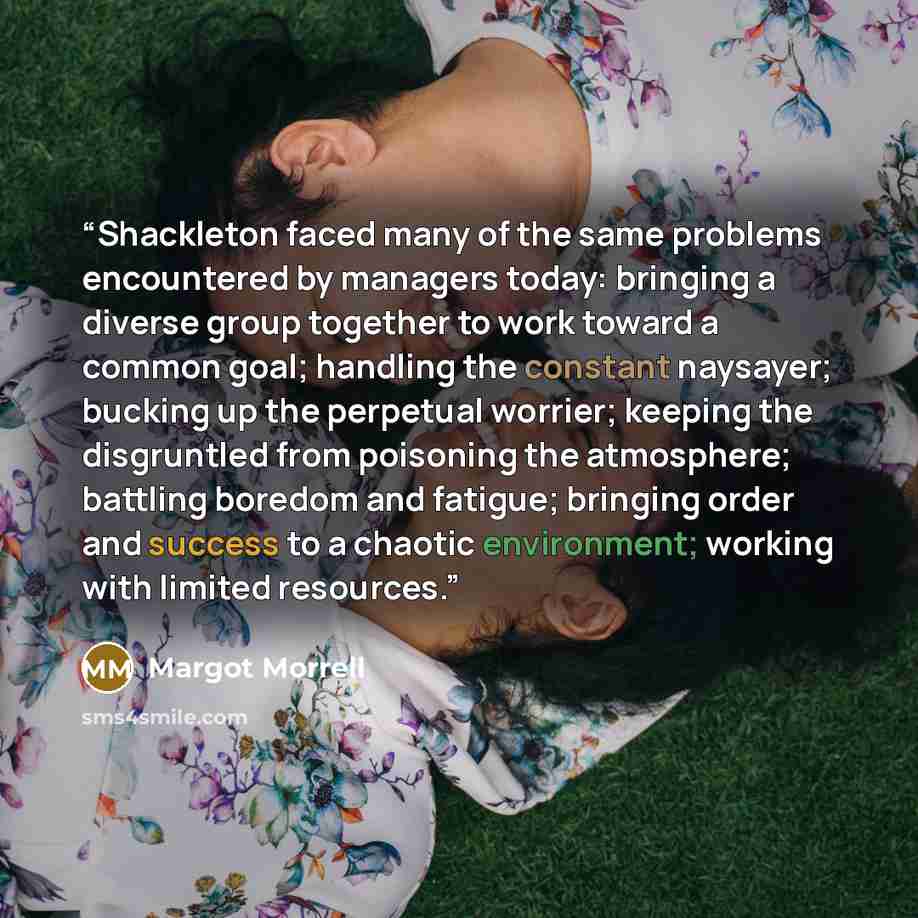 “Shackleton faced many of the same problems encountered by managers today: bringing a diverse group together to work toward a common goal; handling the constant naysayer; bucking up the perpetual worrier; keeping the disgruntled from poisoning the atmosphere; battling boredom and fatigue; bringing…” quote by Margot Morrell
