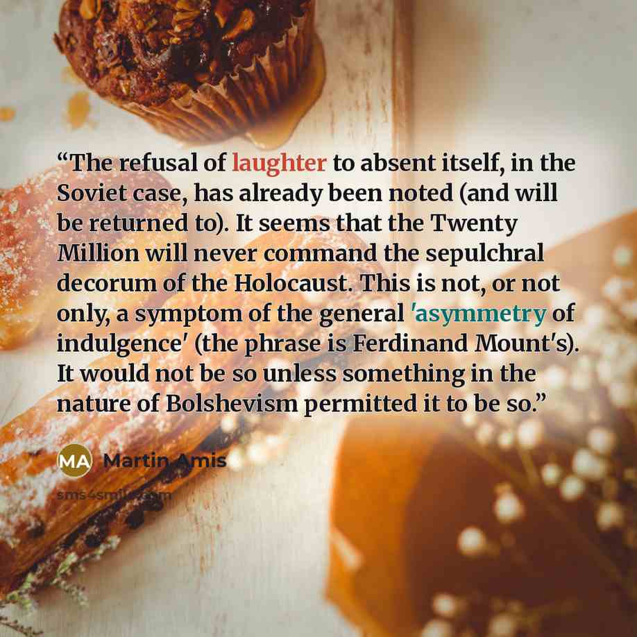 “The refusal of laughter to absent itself, in the Soviet case, has already been noted (and will be returned to). It seems that the Twenty Million will never command the sepulchral decorum of the Holocaust. This is not, or not only, a symptom of the general 'asymmetry of indulgence' (the phrase is…” quote by Martin Amis