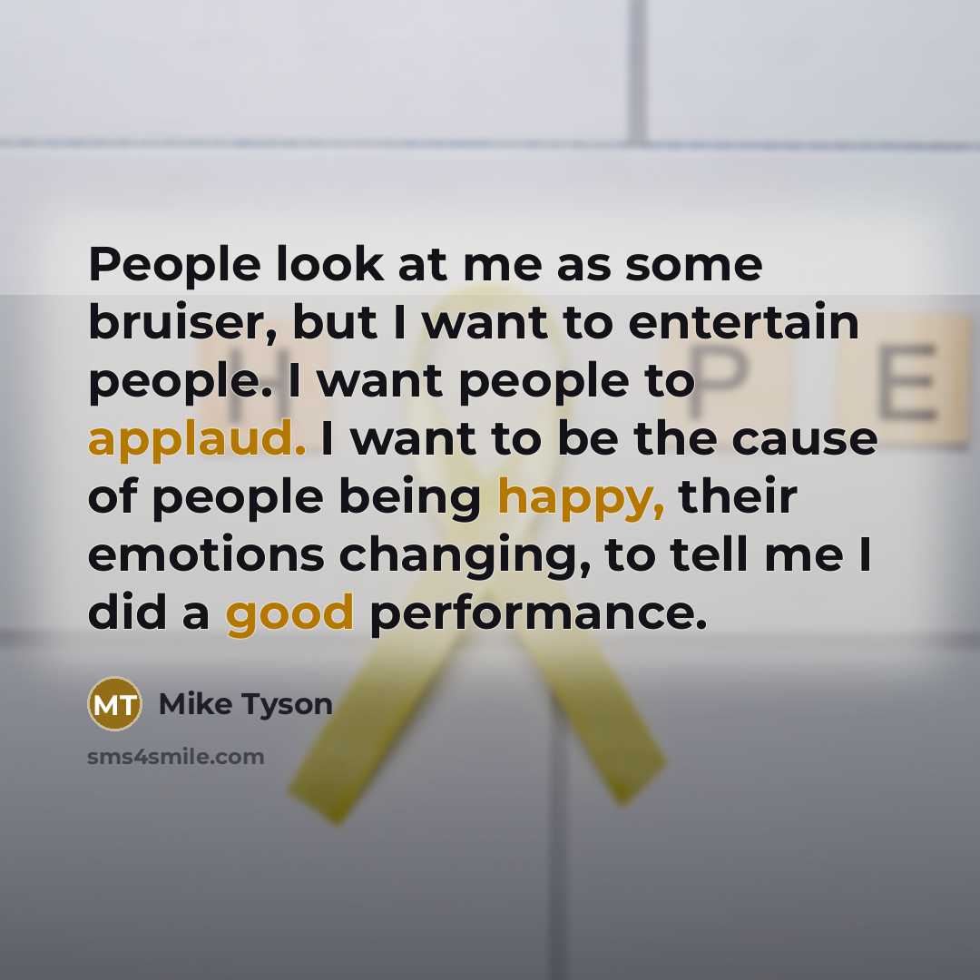 “People look at me as some bruiser, but I want to entertain people. I want people to applaud. I want to be the cause of people being happy, their emotions changing, to tell me I did a good performance.” quote by Mike Tyson