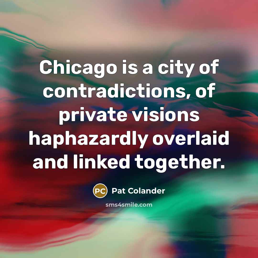 “Chicago is a city of contradictions, of private visions haphazardly overlaid and linked together.” quote by Pat Colander