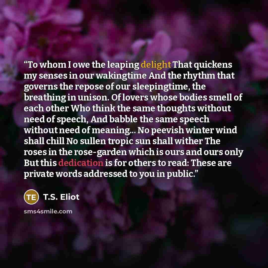 “To whom I owe the leaping delight That quickens my senses in our wakingtime And the rhythm that governs the repose of our sleepingtime, the breathing in unison. Of lovers whose bodies smell of each other Who think the same thoughts without need of speech, And babble the same speech without need of…” quote by T.S. Eliot