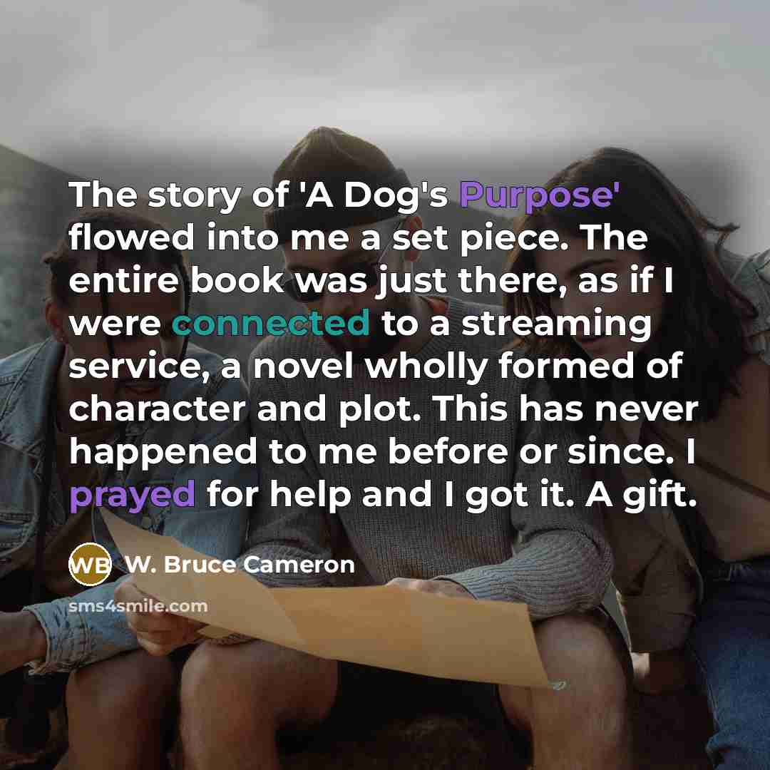 “The story of 'A Dog's Purpose' flowed into me a…” quote by W. Bruce Cameron