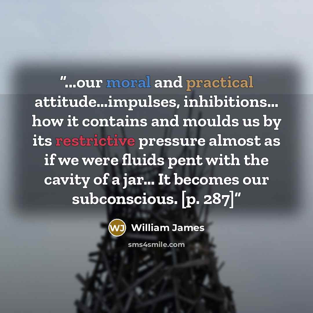 “...our moral and practical attitude…impulses, inhibitions… how it contains and moulds us by its restrictive pressure almost as if we were fluids pent with the cavity of a jar… It becomes our subconscious. [p. 287]” quote by William James