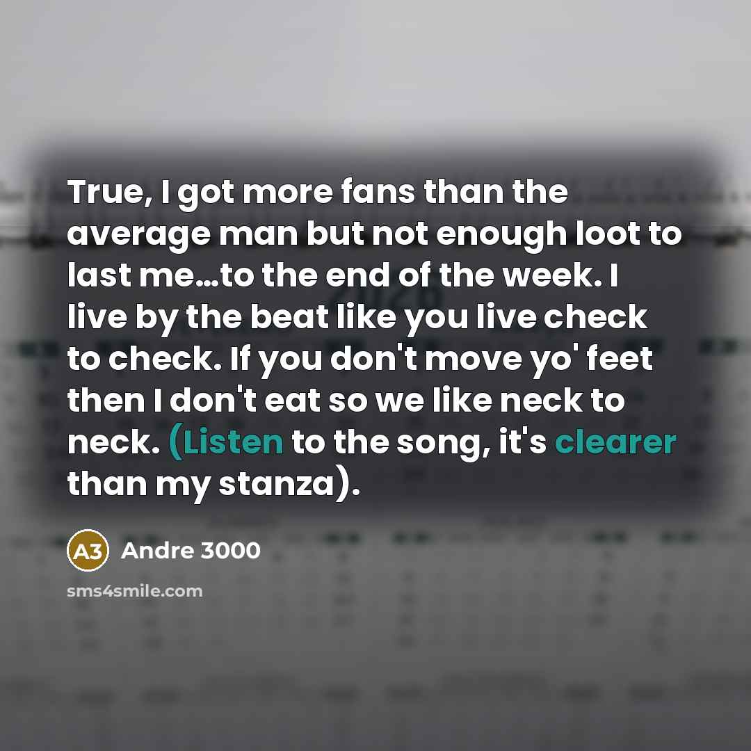 “True, I got more fans than the average man but not enough loot to last me…to the end of the week. I live by the beat like you live check to check. If you don't move yo' feet then I don't eat so we like neck to neck. (Listen to the song, it's clearer than my stanza).” quote by Andre 3000