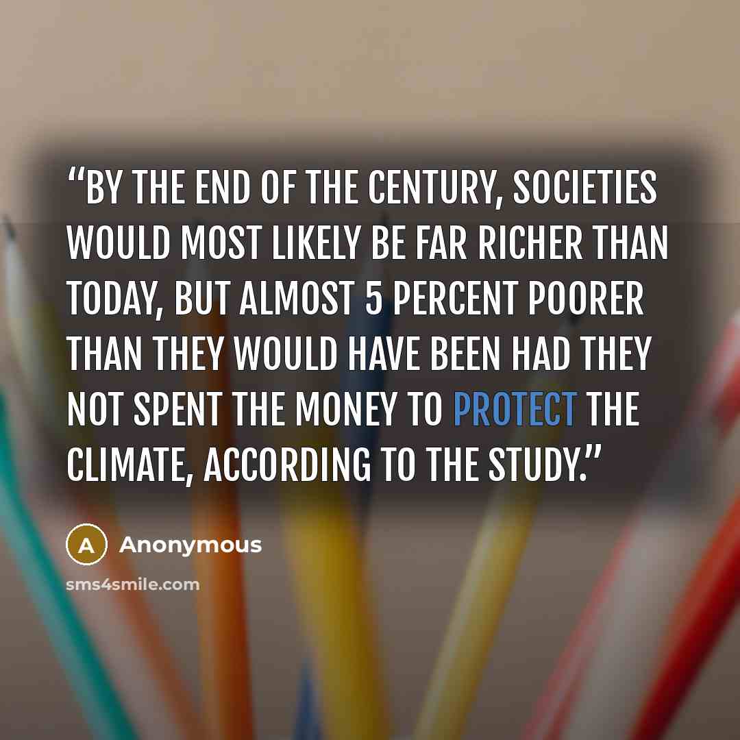 “By the end of the century, societies would most likely be far richer than today, but almost 5 percent poorer than they would have been had they not spent the money to protect the climate, according to the study.” quote by Anonymous