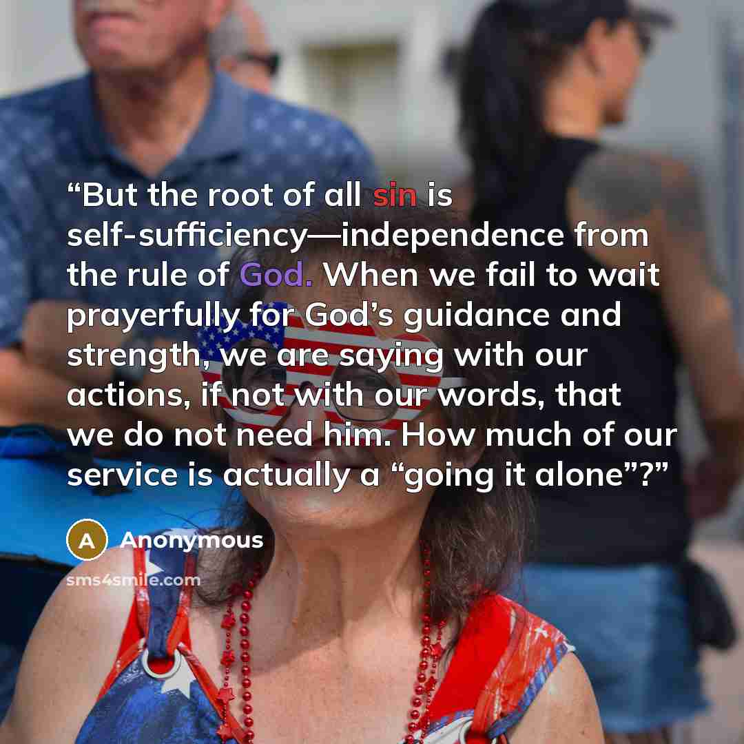 “But the root of all sin is self-sufficiency—independence from the rule of God. When we fail to wait prayerfully for God’s guidance and strength, we are saying with our actions, if not with our words, that we do not need him. How much of our service is actually a “going it alone”?” quote by Anonymous