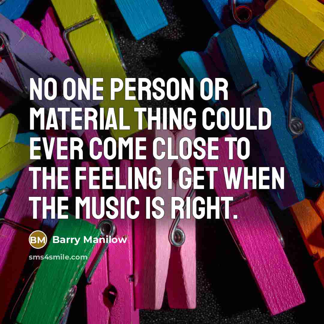 “No one person or material thing could ever come close to the feeling I get when the music is right.” quote by Barry Manilow