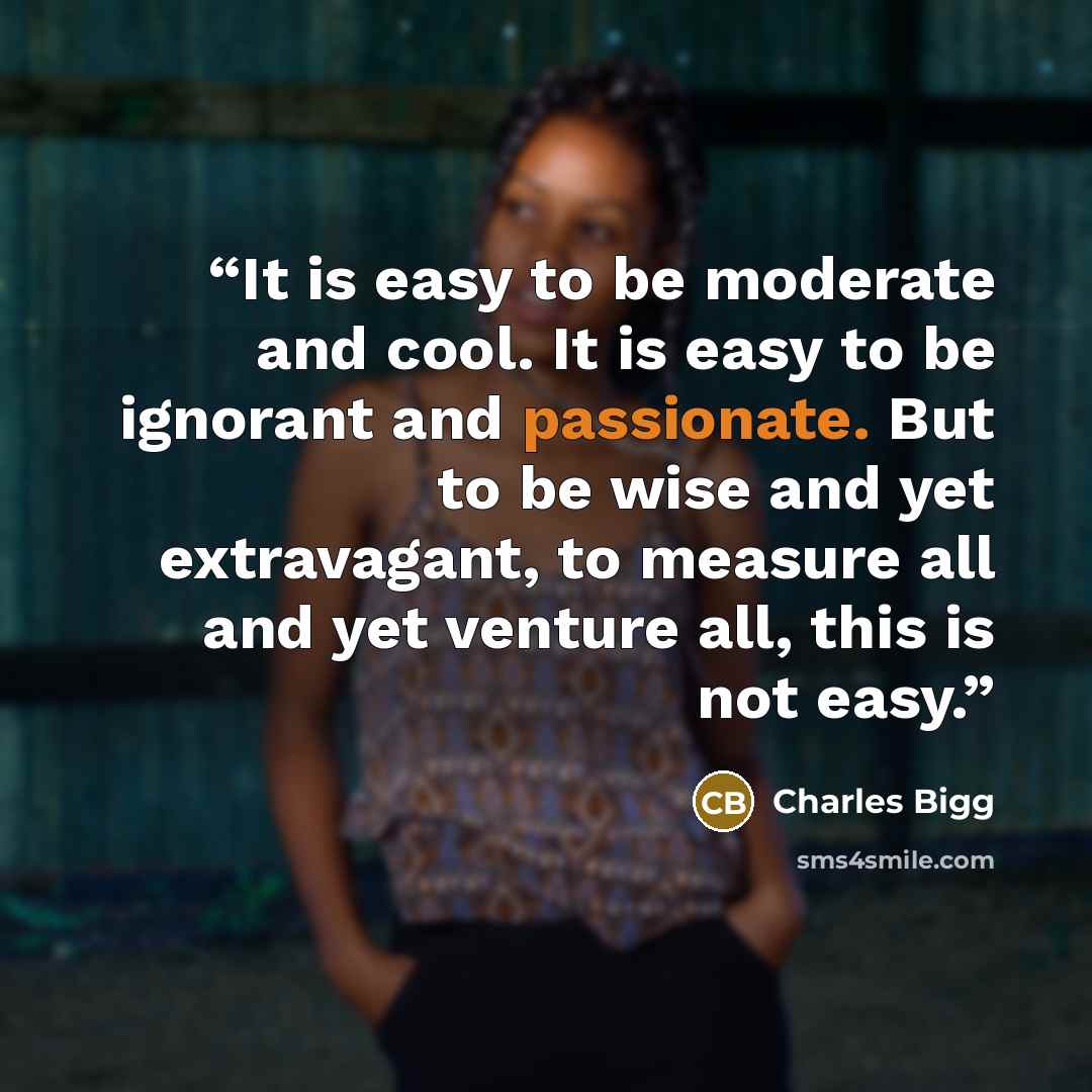 “It is easy to be moderate and cool. It is easy to be ignorant and passionate. But to be wise and yet extravagant, to measure all and yet venture all, this is not easy.” quote by Charles Bigg