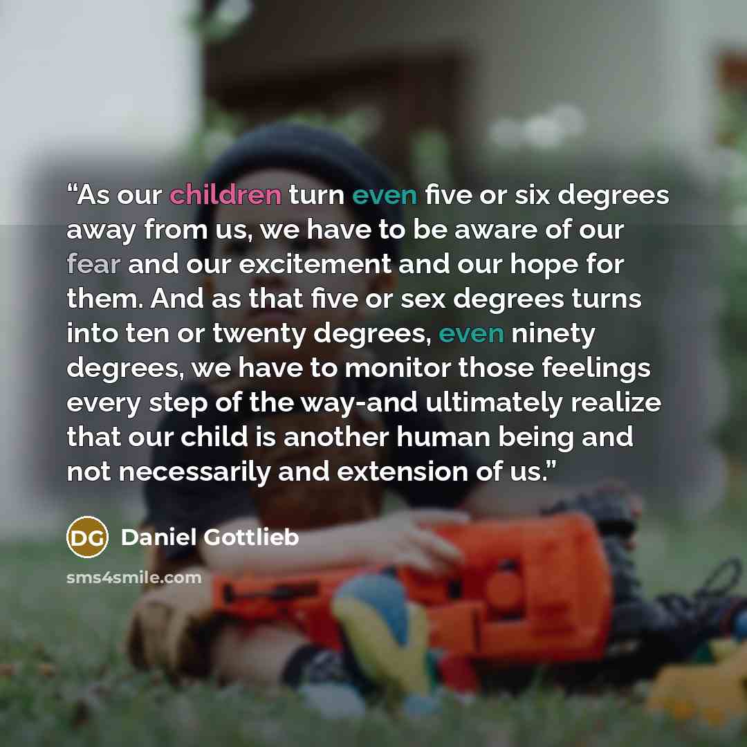 “As our children turn even five or six degrees away from us, we have to be aware of our fear and our excitement and our hope for them. And as that five or sex degrees turns into ten or twenty degrees, even ninety degrees, we have to monitor those feelings every step of the way-and ultimately…” quote by Daniel Gottlieb
