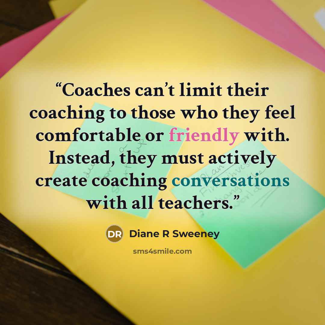 “Coaches can’t limit their coaching to those who they feel comfortable or friendly with. Instead, they must actively create coaching conversations with all teachers.” quote by Diane R Sweeney