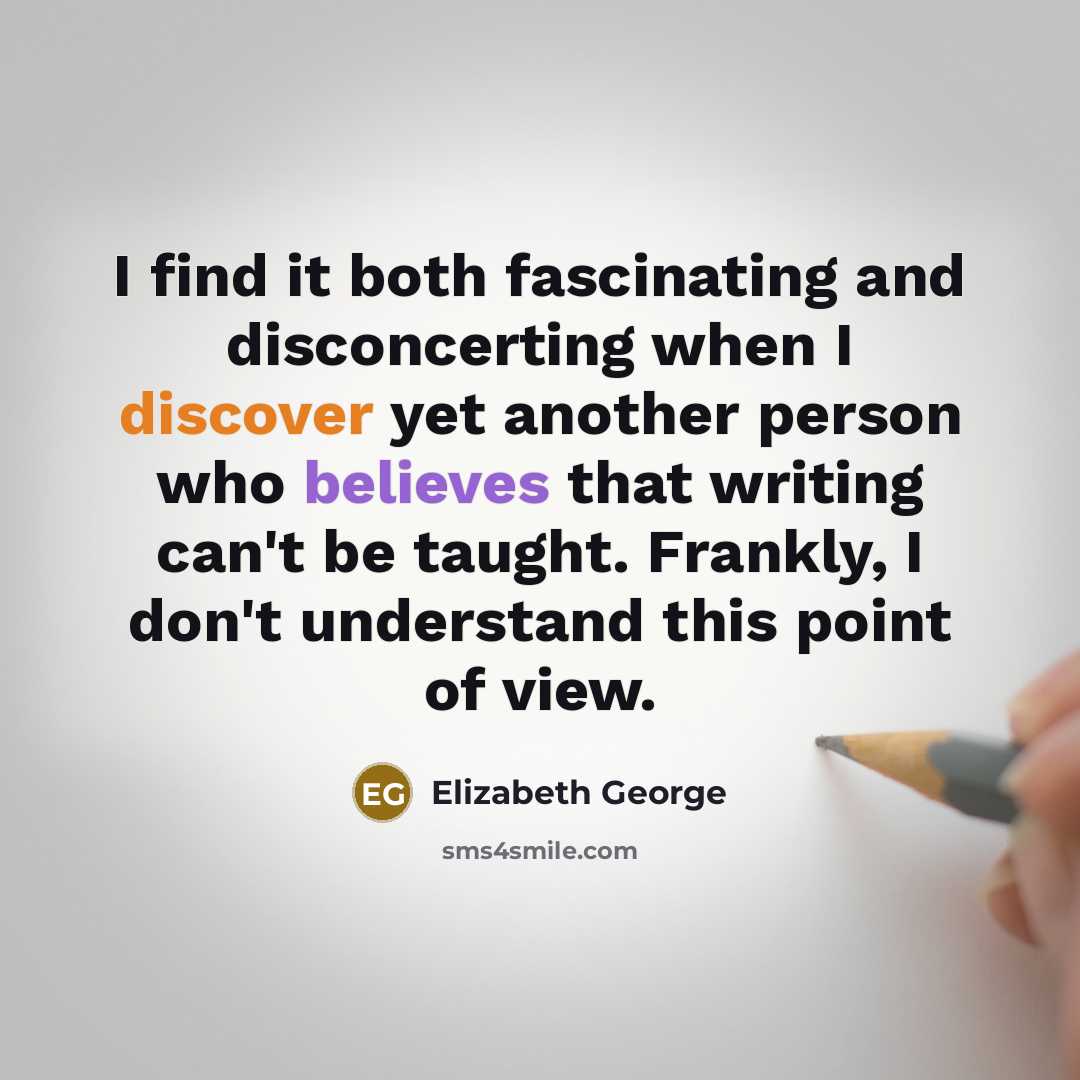 “I find it both fascinating and disconcerting when I discover yet another person who believes that writing can't be taught. Frankly, I don't understand this point of view.” quote by Elizabeth George