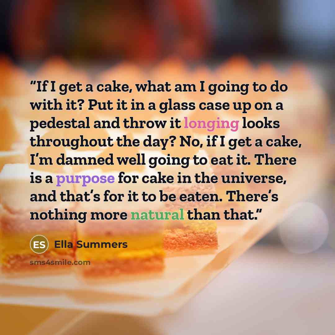 “If I get a cake, what am I going to do with it? Put it in a glass case up on a pedestal and throw it longing looks throughout the day? No, if I get a cake, I’m damned well going to eat it. There is a purpose for cake in the universe, and that’s for it to be eaten. There’s nothing more natural than…” quote by Ella Summers