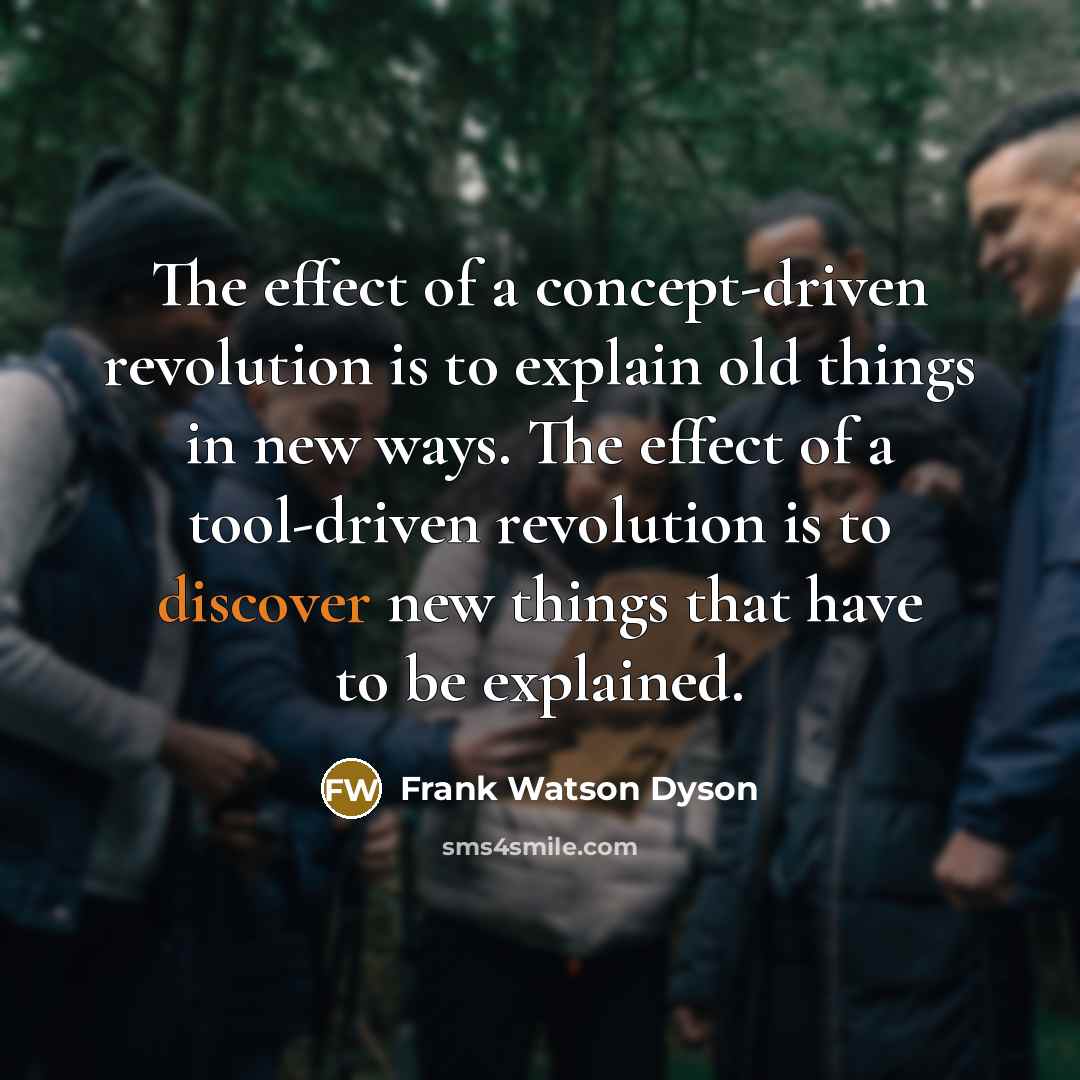 “The effect of a concept-driven revolution is to explain old things in new ways. The effect of a tool-driven revolution is to discover new things that have to be explained.” quote by Frank Watson Dyson
