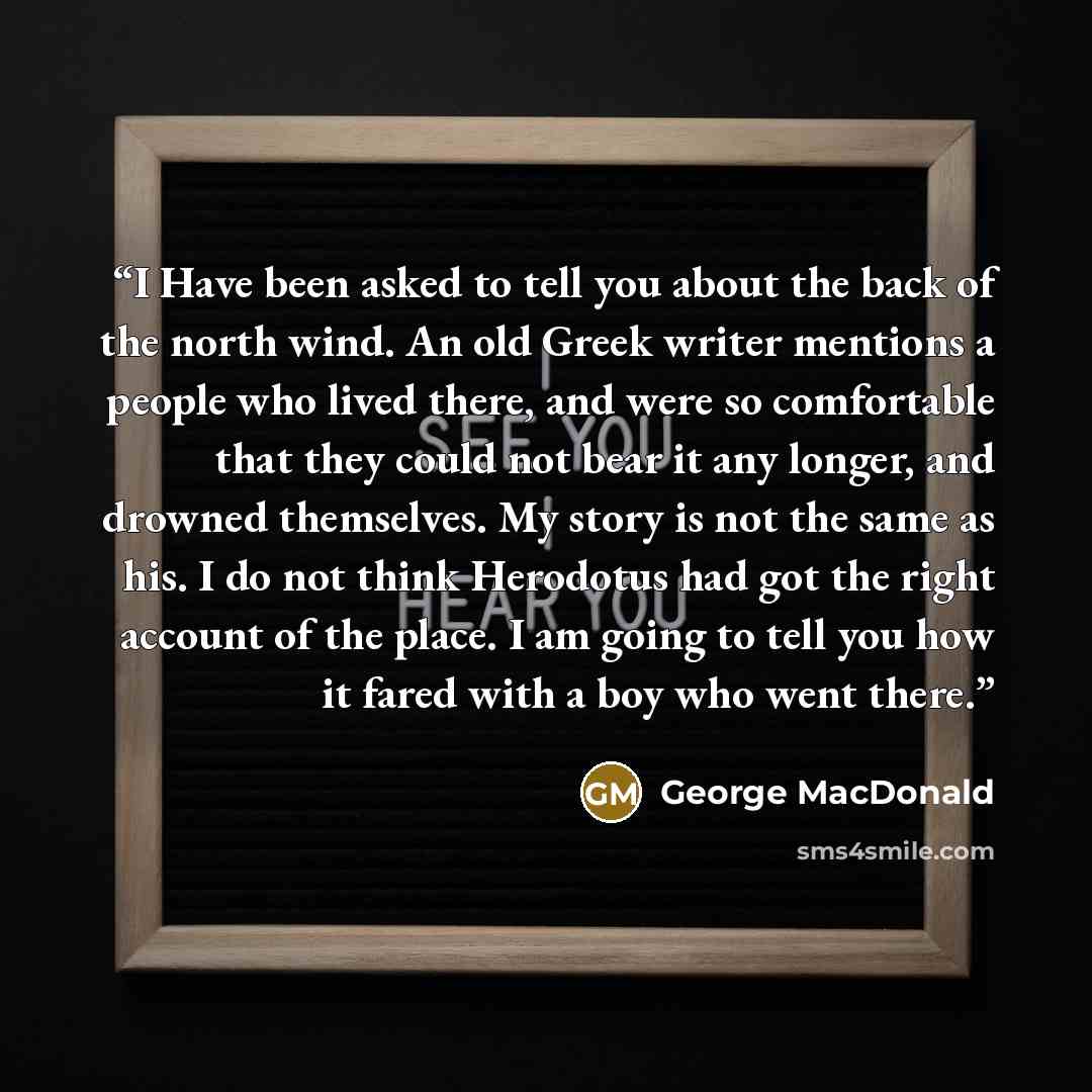“I Have been asked to tell you about the back of the north wind. An old Greek writer mentions a people who lived there, and were so comfortable that they could not bear it any longer, and drowned themselves. My story is not the same as his. I do not think Herodotus had got the right account of the…” quote by George MacDonald