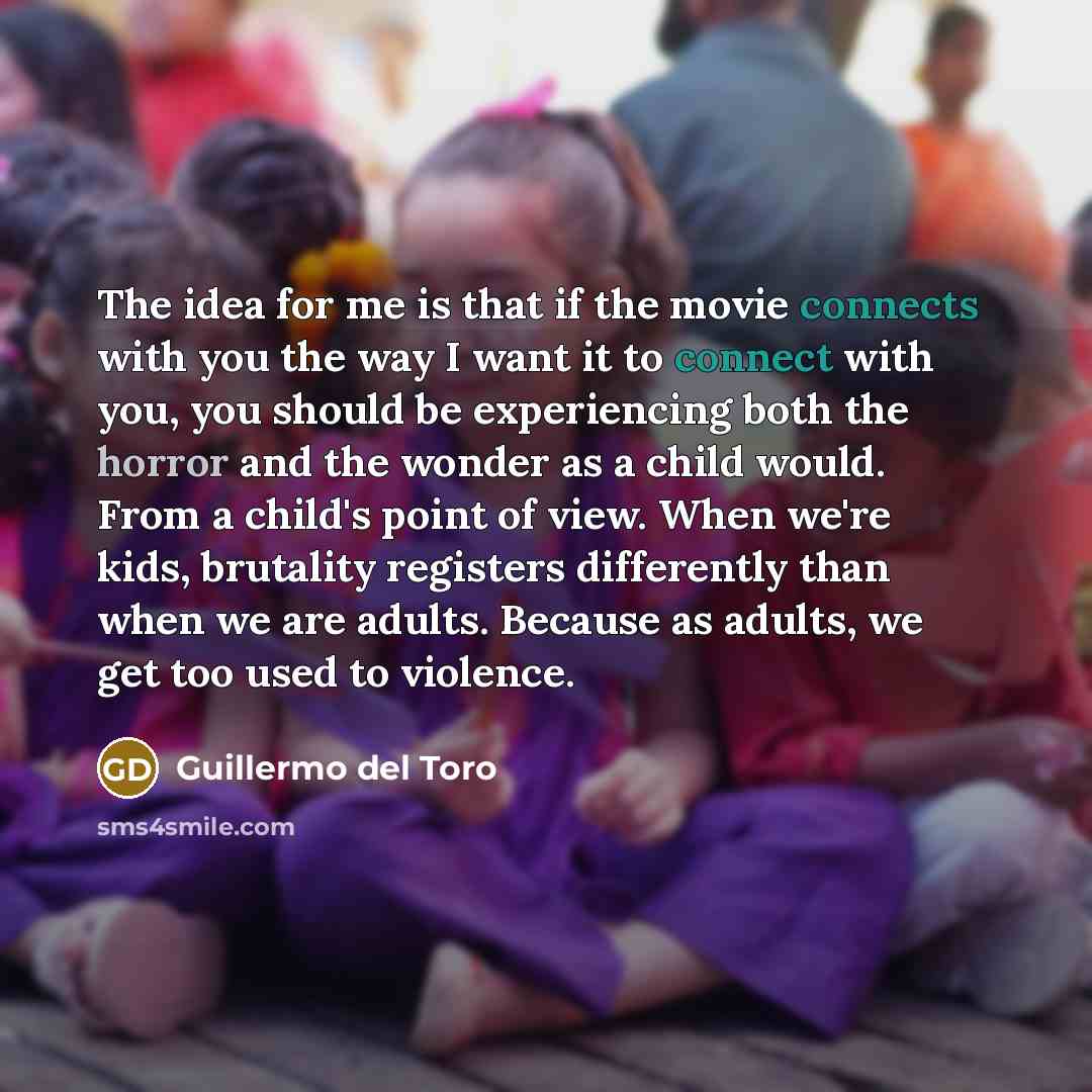“The idea for me is that if the movie connects with you the way I want it to connect with you, you should be experiencing both the horror and the wonder as a child would. From a child's point of view. When we're kids, brutality registers differently than when we are adults. Because as adults, we…” quote by Guillermo del Toro