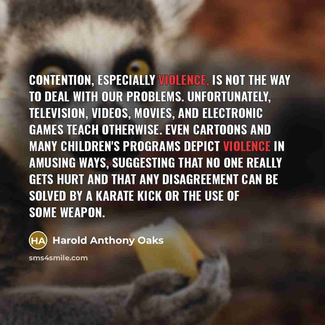 “Contention, especially violence, is not the way to deal with our problems. Unfortunately, television, videos, movies, and electronic games teach otherwise. Even cartoons and many children's programs depict violence in amusing ways, suggesting that no one really gets hurt and that any disagreement…” quote by Harold Anthony Oaks