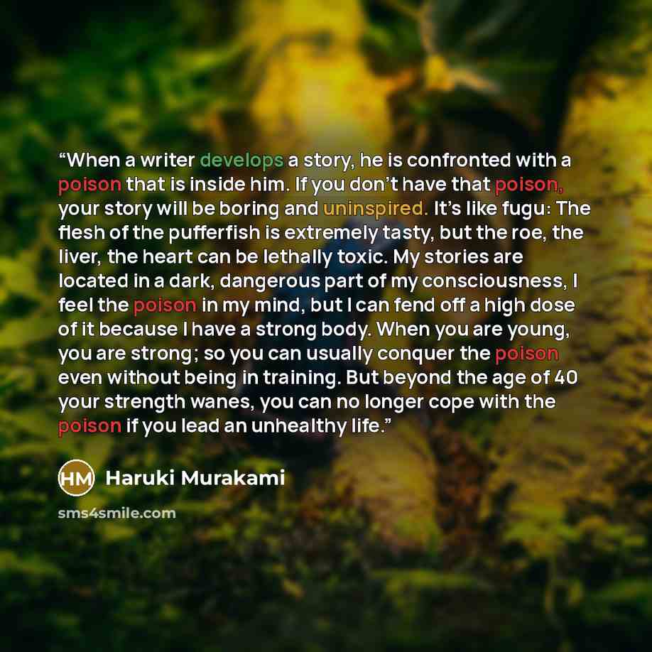 “When a writer develops a story, he is confronted with a poison that is inside him. If you don’t have that poison, your story will be boring and uninspired. It’s like fugu: The flesh of the pufferfish is extremely tasty, but the roe, the liver, the heart can be lethally toxic. My stories are…” quote by Haruki Murakami