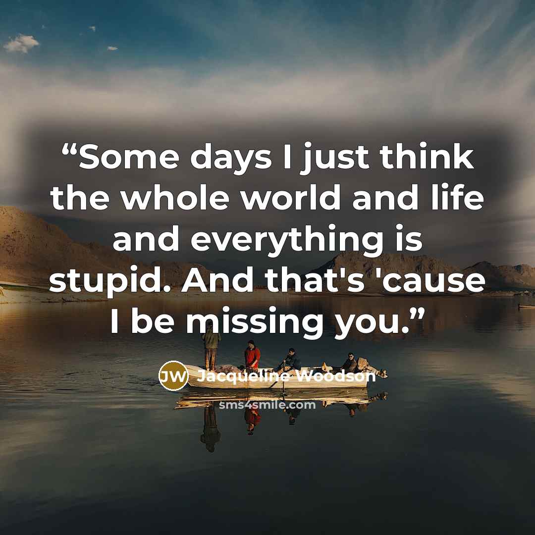 “Some days I just think the whole world and life and everything is stupid. And that's 'cause I be missing you.” quote by Jacqueline Woodson