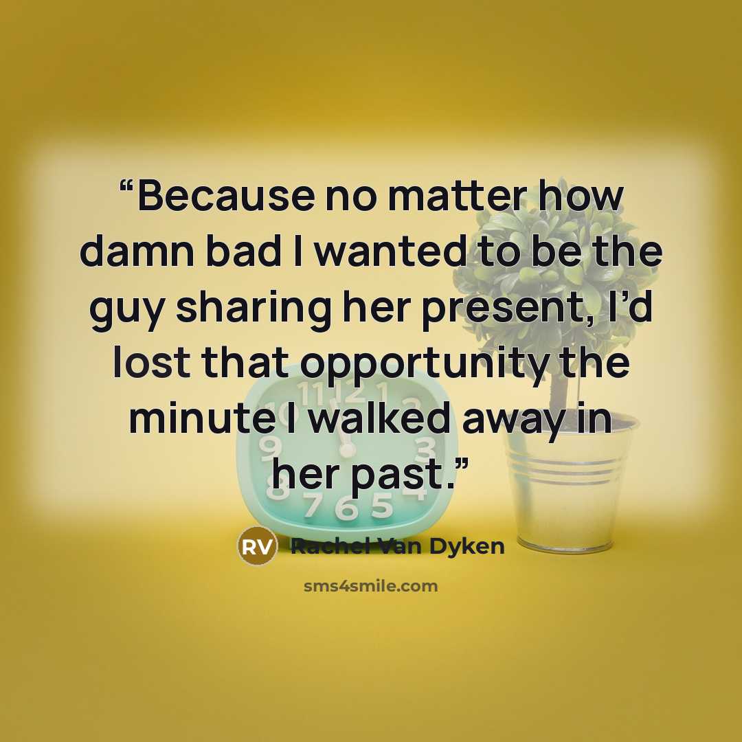 “Because no matter how damn bad I wanted to be the guy sharing her present, I’d lost that opportunity the minute I walked away in her past.” quote by Rachel Van Dyken