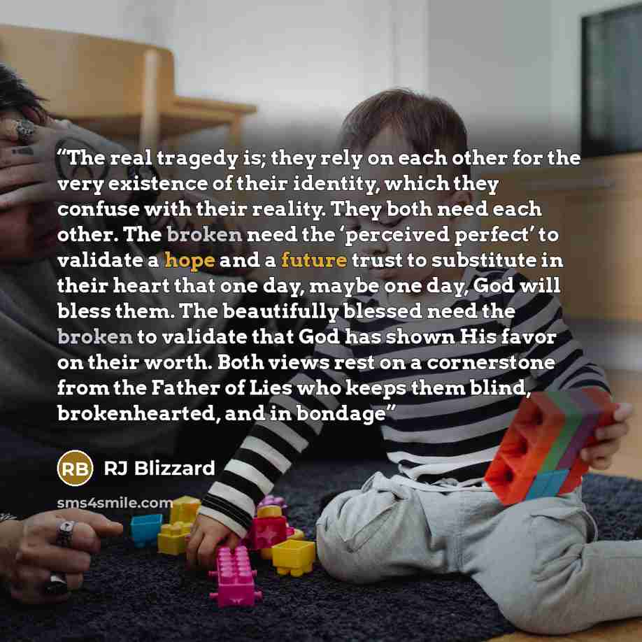“The real tragedy is; they rely on each other for the very existence of their identity, which they confuse with their reality. They both need each other. The broken need the ‘perceived perfect’ to validate a hope and a future trust to substitute in their heart that one day, maybe one day, God will…” quote by RJ Blizzard
