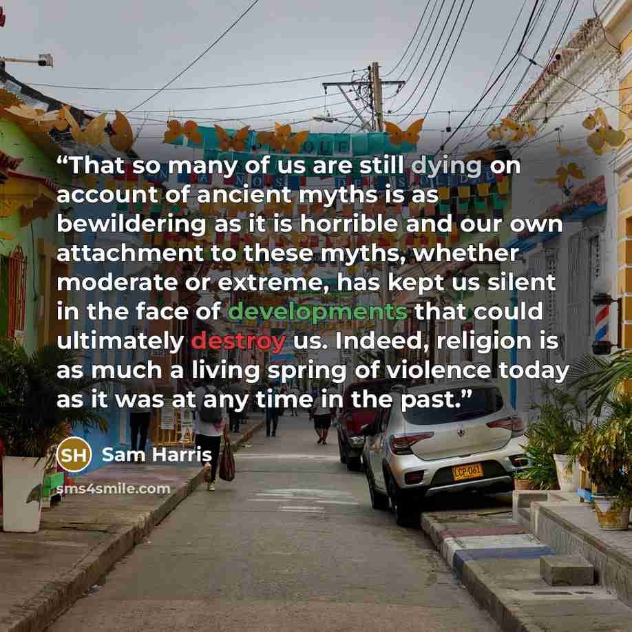 “That so many of us are still dying on account of ancient myths is as bewildering as it is horrible and our own attachment to these myths, whether moderate or extreme, has kept us silent in the face of developments that could ultimately destroy us. Indeed, religion is as much a living spring of…” quote by Sam Harris