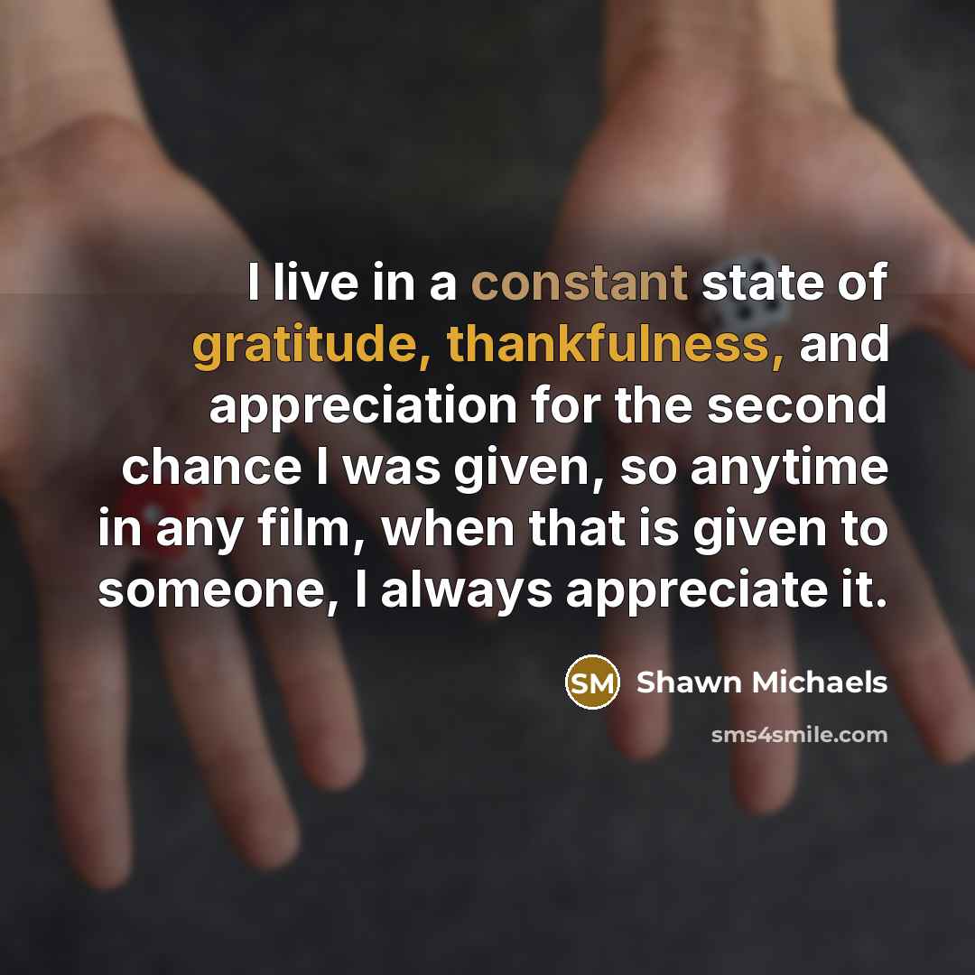 “I live in a constant state of gratitude, thankfulness, and appreciation for the second chance I was given, so anytime in any film, when that is given to someone, I always appreciate it.” quote by Shawn Michaels