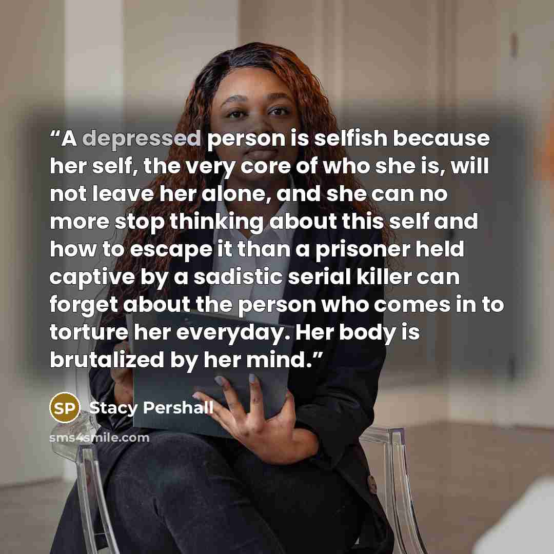 “A depressed person is selfish because her self, the very core of who she is, will not leave her alone, and she can no more stop thinking about this self and how to escape it than a prisoner held captive by a sadistic serial killer can forget about the person who comes in to torture her everyday…” quote by Stacy Pershall