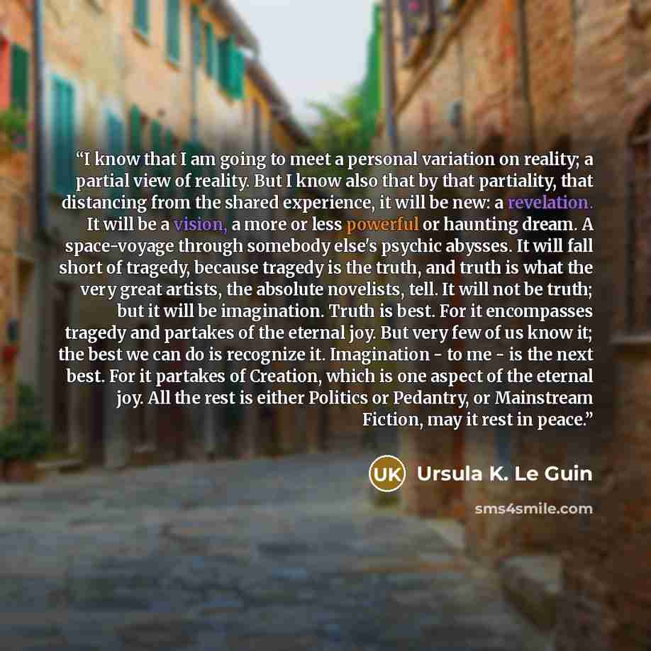 “I know that I am going to meet a personal variation on reality; a partial view of reality. But I know also that by that partiality, that distancing from the shared experience, it will be new: a revelation. It will be a vision, a more or less powerful or haunting dream. A space-voyage through…” quote by Ursula K. Le Guin