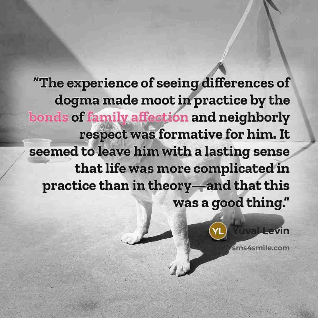 “The experience of seeing differences of dogma made moot in practice by the bonds of family affection and neighborly respect was formative for him. It seemed to leave him with a lasting sense that life was more complicated in practice than in theory—and that this was a good thing.” quote by Yuval Levin