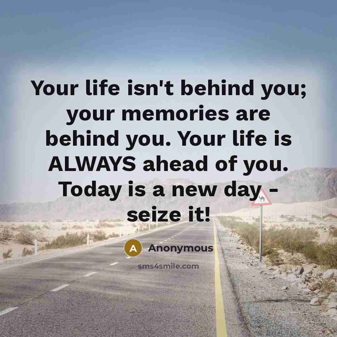 “Your life isn't behind you; your memories are behind you. Your life is ALWAYS ahead of you. Today is a new day - seize it!” quote by Anonymous