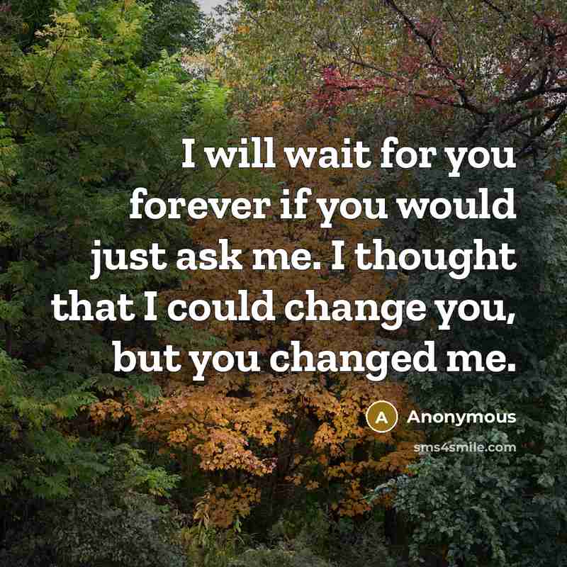 “I will wait for you forever if you would just ask me. I thought that I could change you, but you changed me.” quote by Anonymous