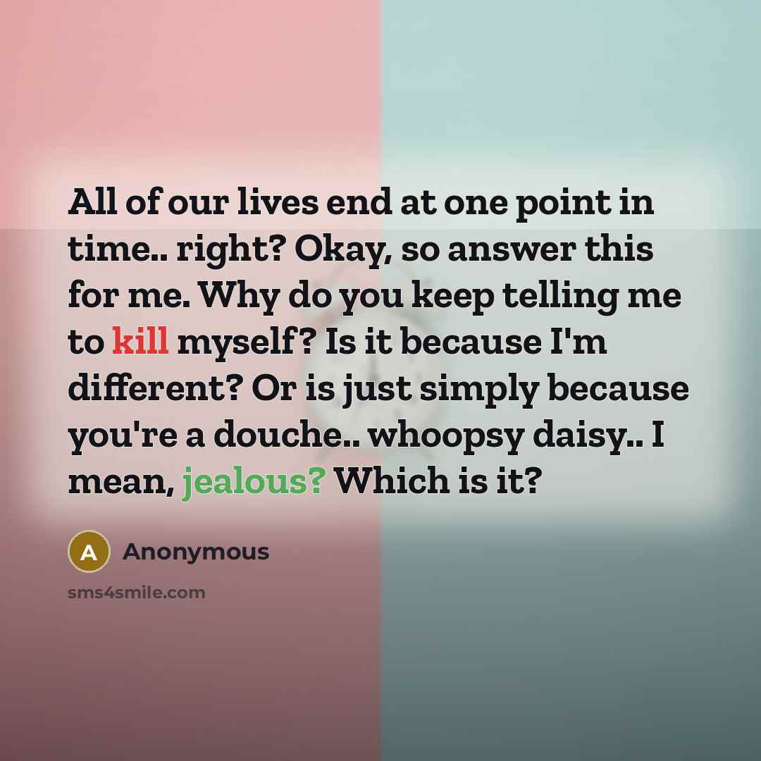 “All of our lives end at one point in time.. right? Okay, so answer this for me. Why do you keep telling me to kill myself? Is it because I'm different? Or is just simply because you're a douche.. whoopsy daisy.. I mean, jealous? Which is it?” quote by Anonymous