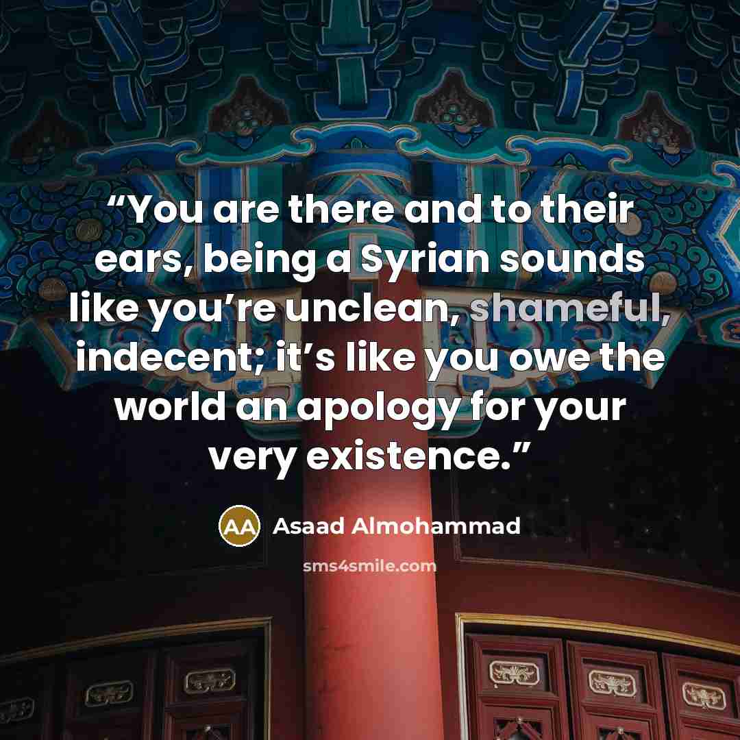 “You are there and to their ears, being a Syrian sounds like you’re unclean, shameful, indecent; it’s like you owe the world an apology for your very existence.” quote by Asaad Almohammad
