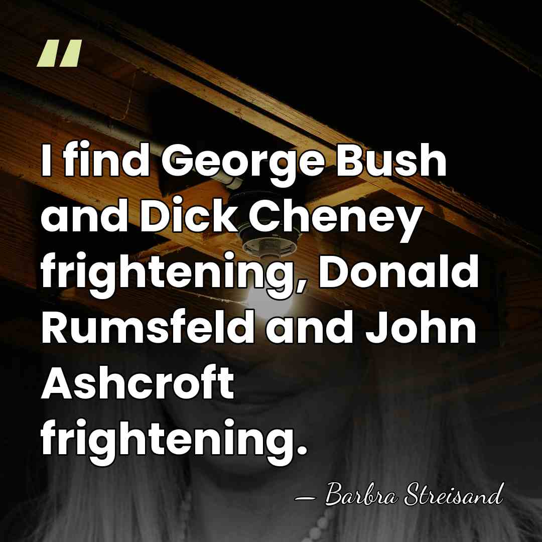I find George Bush and Dick Cheney frightening, Donald Rumsfeld and John&hellip; - Barbra Streisand