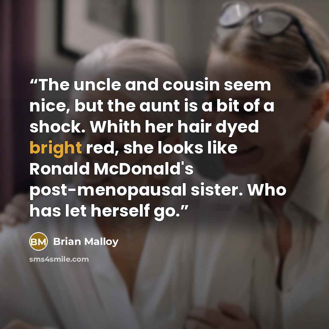 “The uncle and cousin seem nice, but the aunt is a bit of a shock. Whith her hair dyed bright red, she looks like Ronald McDonald's post-menopausal sister. Who has let herself go.” quote by Brian Malloy
