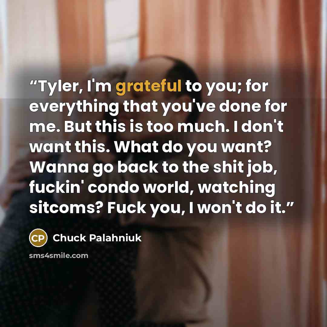 “Tyler, I'm grateful to you; for everything that you've done for me. But this is too much. I don't want this. What do you want? Wanna go back to the shit job, fuckin' condo world, watching sitcoms? Fuck you, I won't do it.” quote by Chuck Palahniuk