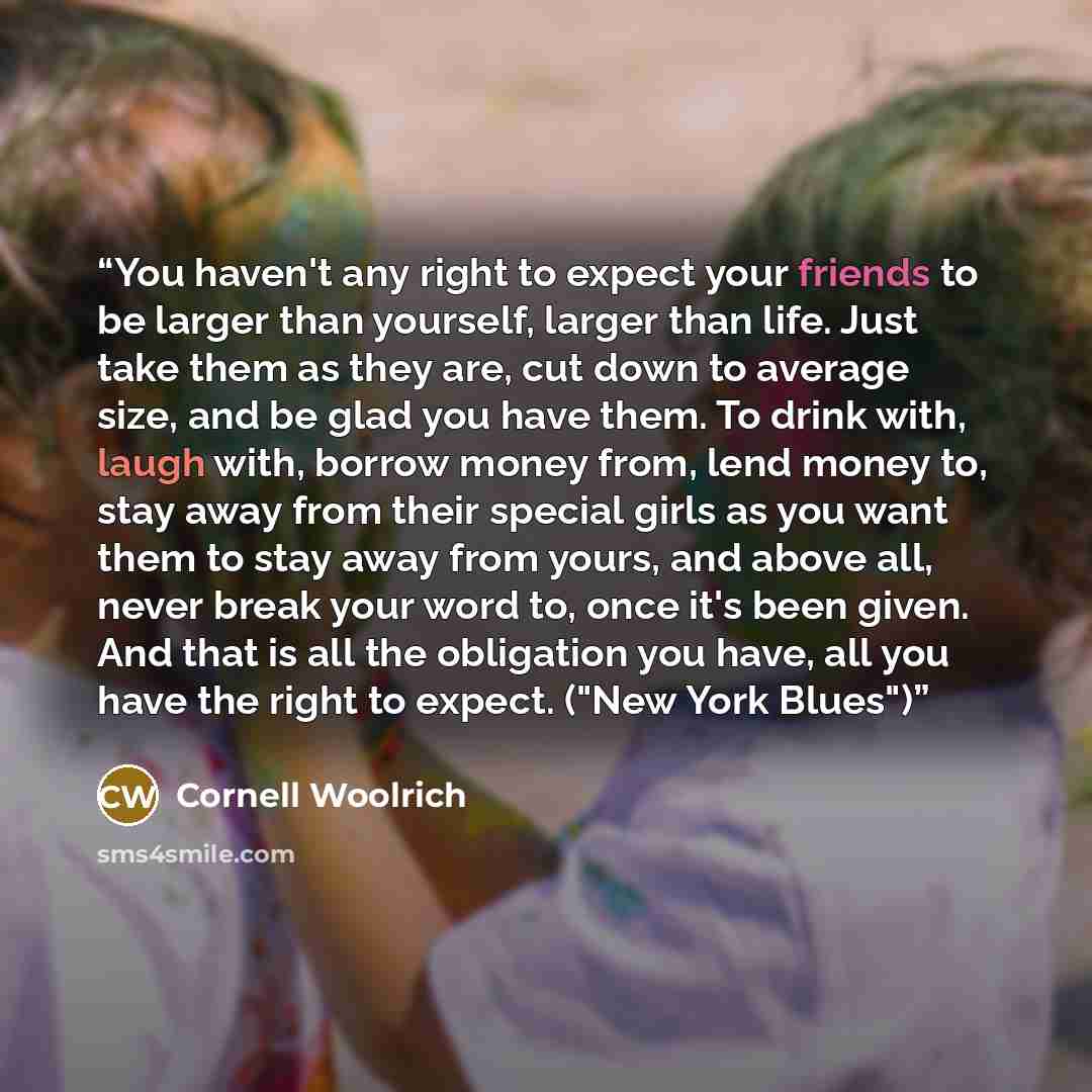 “You haven't any right to expect your friends to be larger than yourself, larger than life. Just take them as they are, cut down to average size, and be glad you have them. To drink with, laugh with, borrow money from, lend money to, stay away from their special girls as you want them to stay away…” quote by Cornell Woolrich