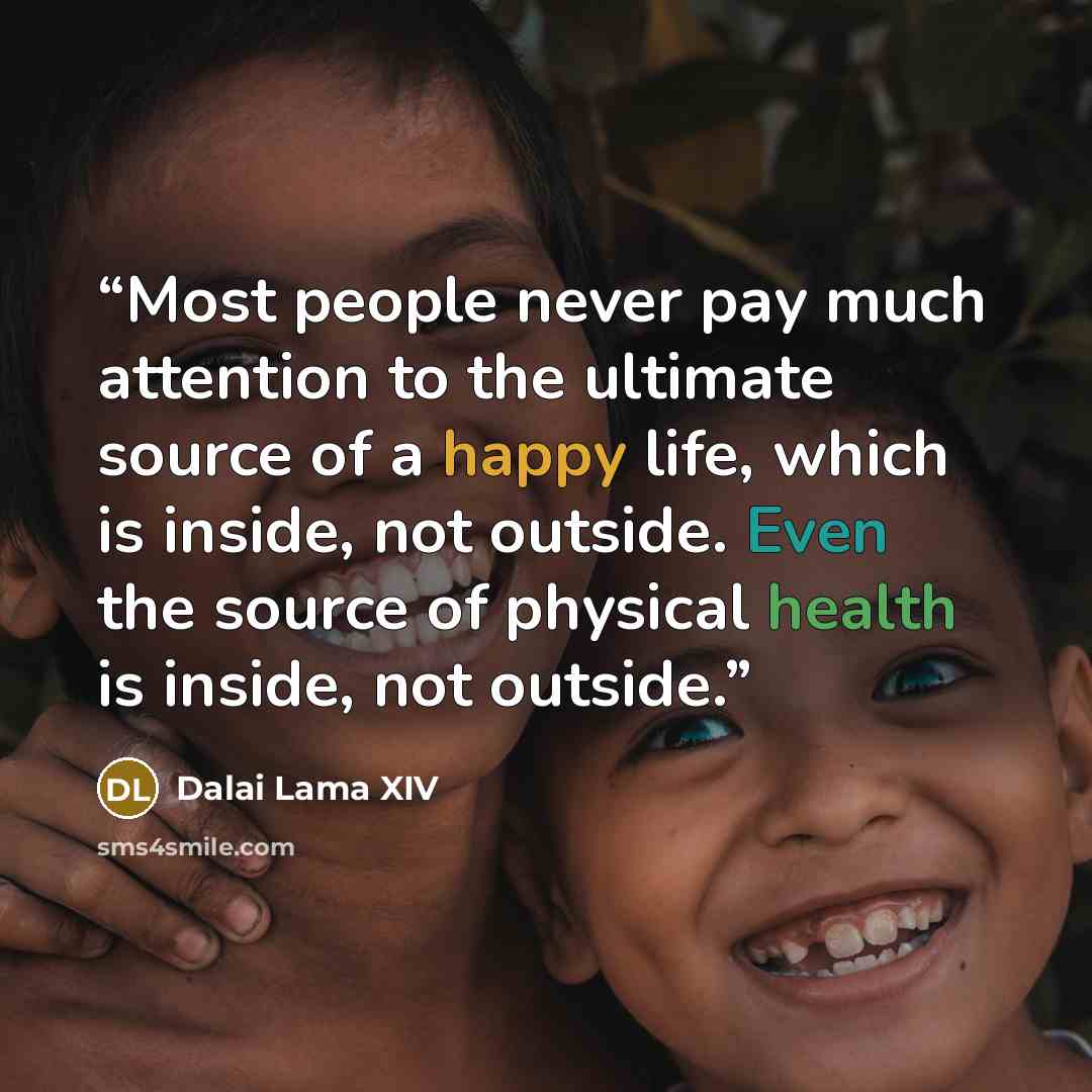 “Most people never pay much attention to the ultimate source of a happy life, which is inside, not outside. Even the source of physical health is inside, not outside.” quote by Dalai Lama XIV