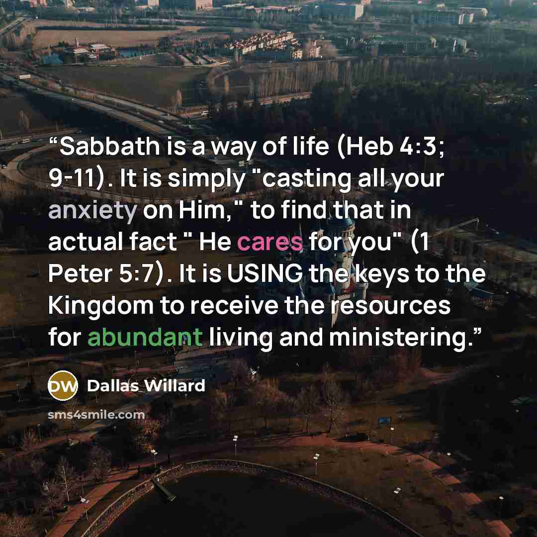 “Sabbath is a way of life (Heb 4:3; 9-11). It is simply "casting all your anxiety on Him," to find that in actual fact " He cares for you" (1 Peter 5:7). It is USING the keys to the Kingdom to receive the resources for abundant living and ministering.” quote by Dallas Willard