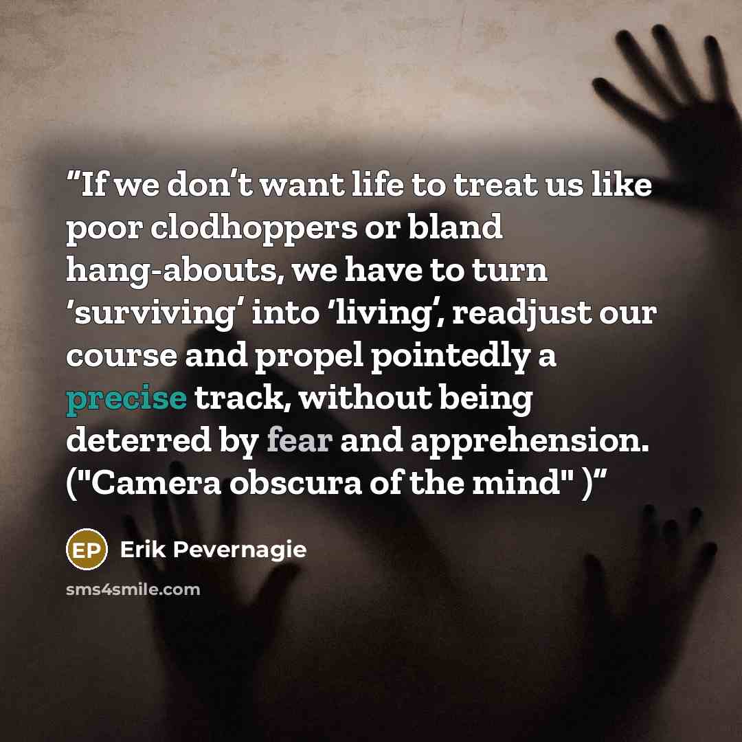 “If we don’t want life to treat us like poor clodhoppers or bland hang-abouts, we have to turn ‘surviving’ into ‘living’, readjust our course and propel pointedly a precise track, without being deterred by fear and apprehension. ("Camera obscura of the mind" )” quote by Erik Pevernagie