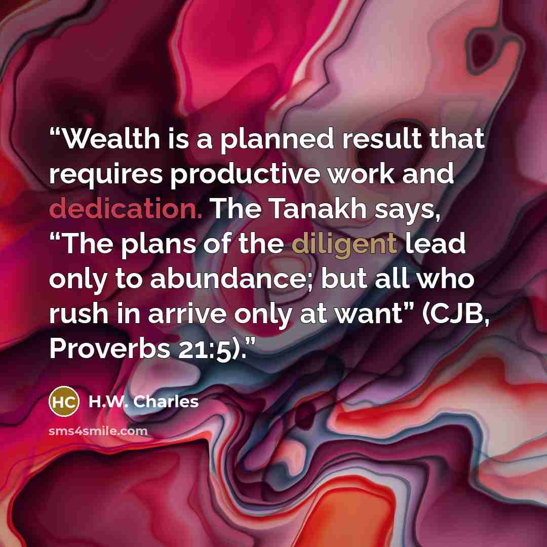 “Wealth is a planned result that requires productive work and dedication. The Tanakh says, “The plans of the diligent lead only to abundance; but all who rush in arrive only at want” (CJB, Proverbs 21:5).” quote by H.W. Charles