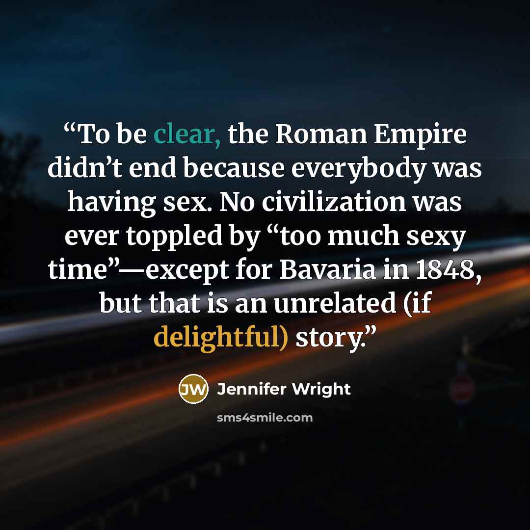 “To be clear, the Roman Empire didn’t end because everybody was having sex. No civilization was ever toppled by “too much sexy time”—except for Bavaria in 1848, but that is an unrelated (if delightful) story.” quote by Jennifer Wright