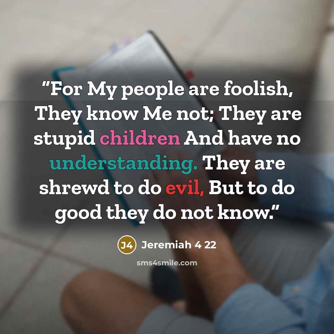 “For My people are foolish, They know Me not; They are stupid children And have no understanding. They are shrewd to do evil, But to do good they do not know.” quote by Jeremiah 4 22
