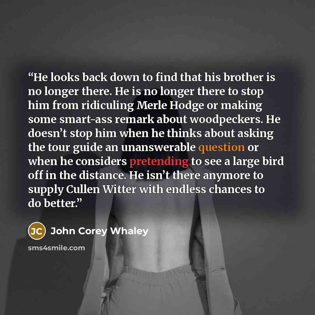“He looks back down to find that his brother is no longer there. He is no longer there to stop him from ridiculing Merle Hodge or making some smart-ass remark about woodpeckers. He doesn’t stop him when he thinks about asking the tour guide an unanswerable question or when he considers pretending…” quote by John Corey Whaley