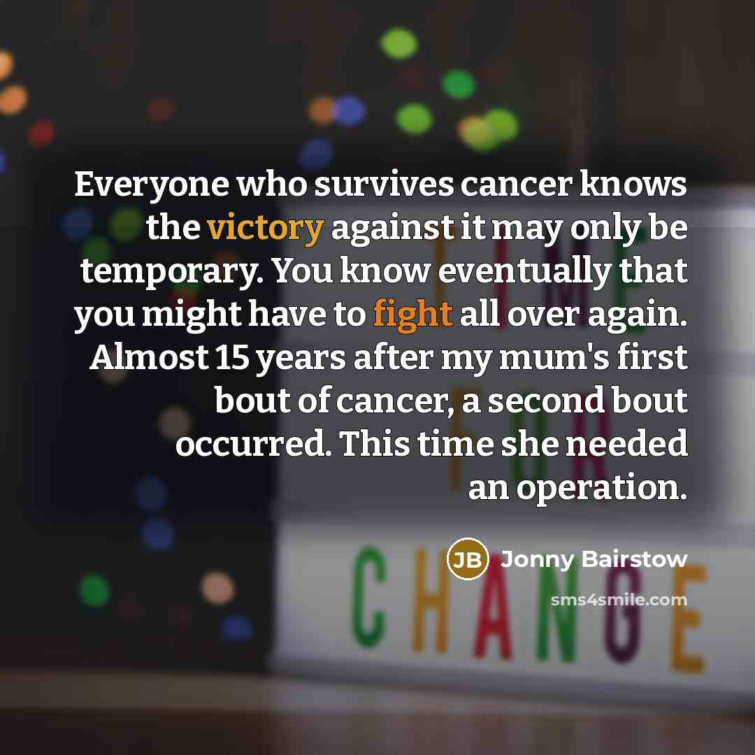 “Everyone who survives cancer knows the victory against it may only be temporary. You know eventually that you might have to fight all over again. Almost 15 years after my mum's first bout of cancer, a second bout occurred. This time she needed an operation.” quote by Jonny Bairstow