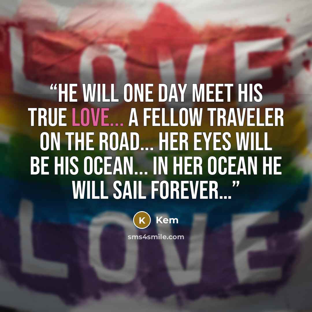 “He will one day meet his true love... A fellow traveler on the road... Her eyes will be his ocean... In her ocean he will sail forever…” quote by Kem