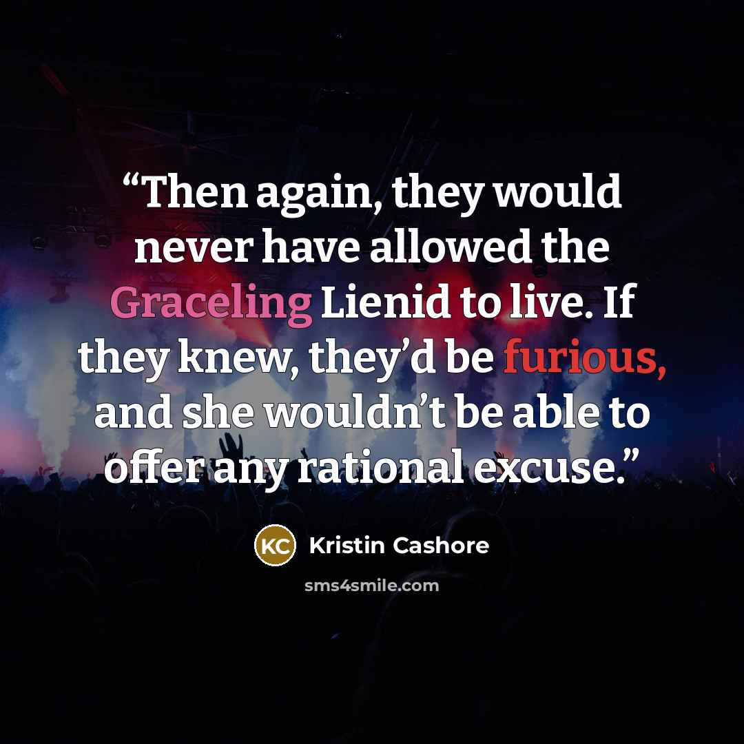 “Then again, they would never have allowed the Graceling Lienid to live. If they knew, they’d be furious, and she wouldn’t be able to offer any rational excuse.” quote by Kristin Cashore