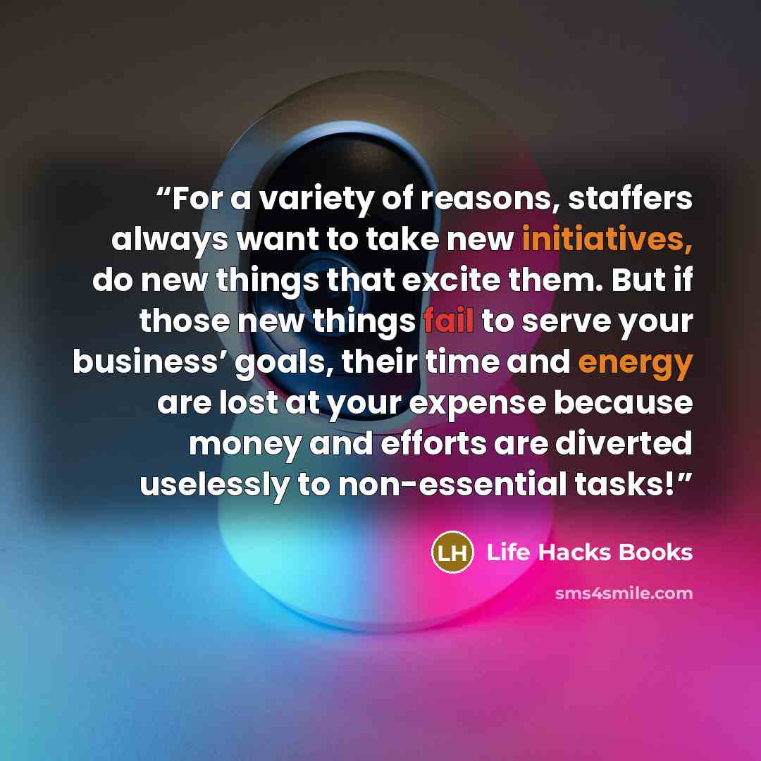“For a variety of reasons, staffers always want to take new initiatives, do new things that excite them. But if those new things fail to serve your business’ goals, their time and energy are lost at your expense because money and efforts are diverted uselessly to non-essential tasks!” quote by Life Hacks Books