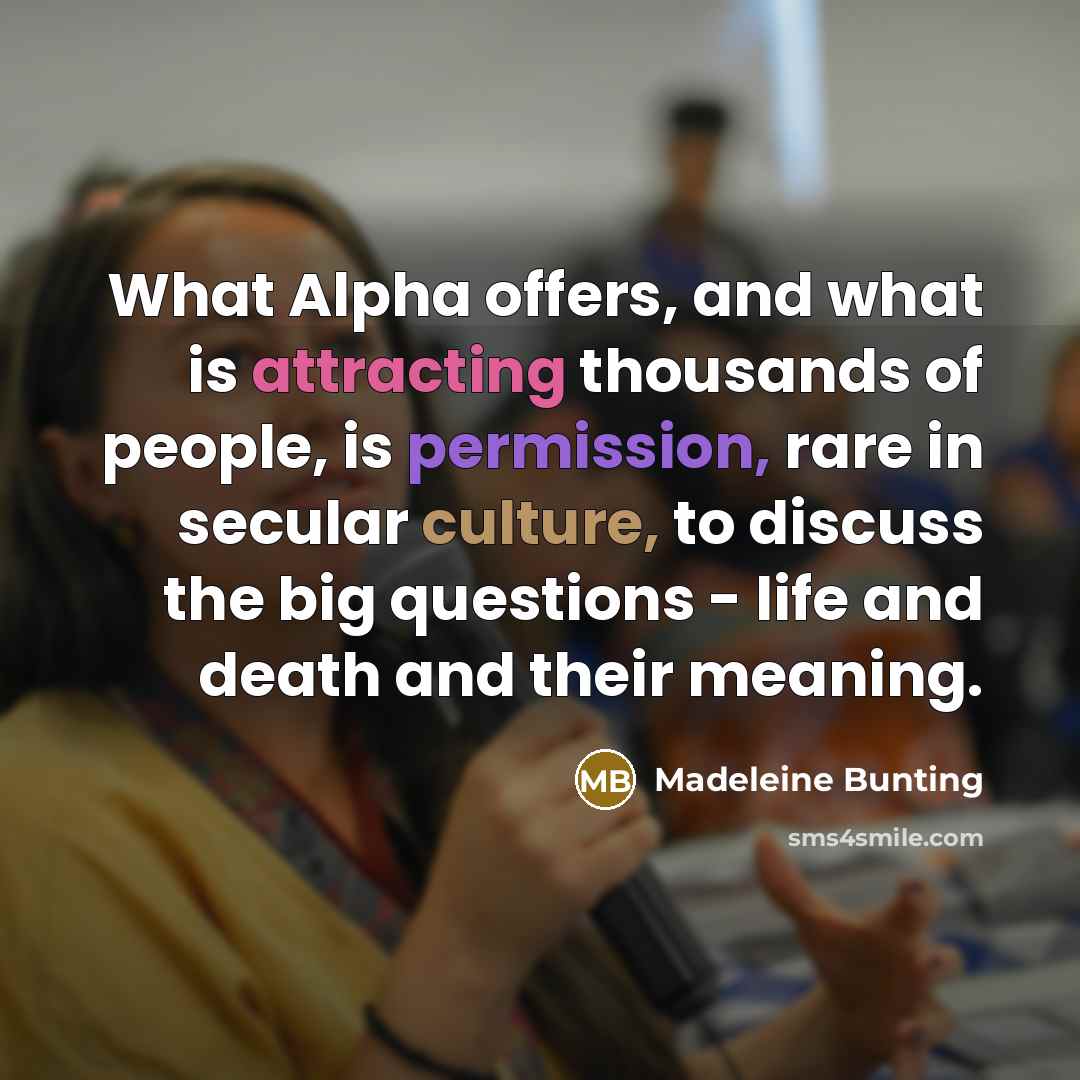 “What Alpha offers, and what is attracting thousands of people, is permission, rare in secular culture, to discuss the big questions - life and death and their meaning.” quote by Madeleine Bunting