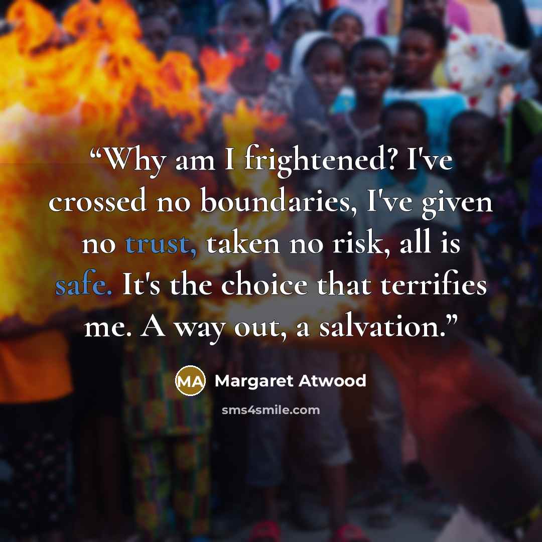 “Why am I frightened? I've crossed no boundaries, I've given no trust, taken no risk, all is safe. It's the choice that terrifies me. A way out, a salvation.” quote by Margaret Atwood